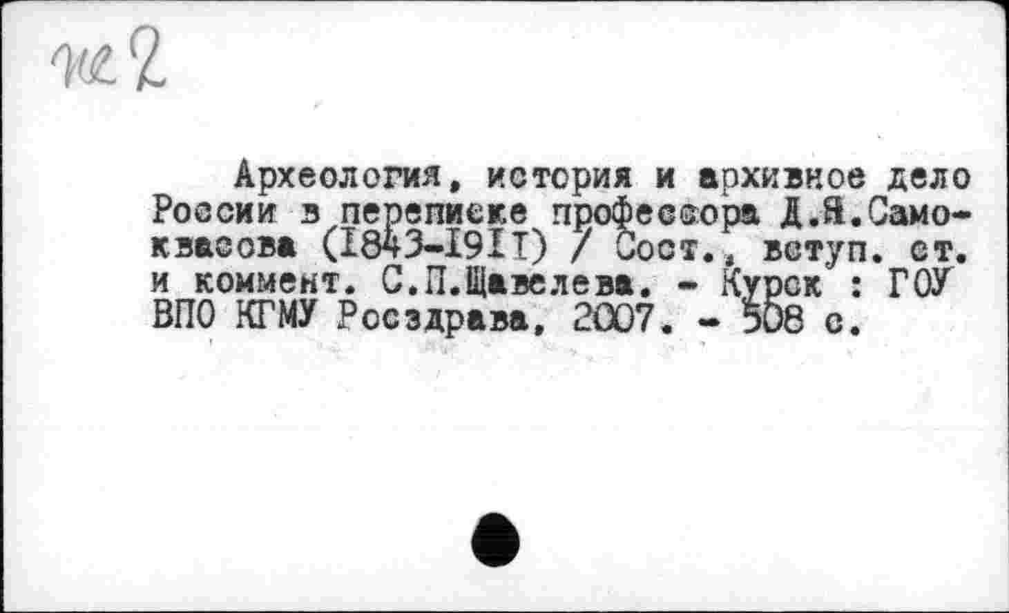 ﻿Археология, история и архивное дело России в переписке профессора ДЛ.Само-квасова (І843-І9ІІ) / Оост.4 вступ, ет. и коммент. С.П.Щавелева. - Курск : ГОУ ВПО КГМУ Росздрава, 2007. - 508 е.